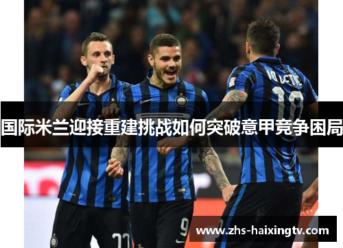 国际米兰迎接重建挑战如何突破意甲竞争困局
